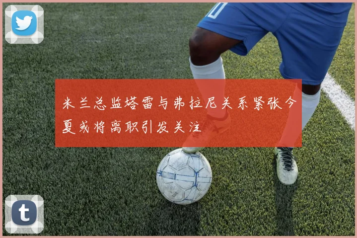 米兰总监塔雷与弗拉尼关系紧张今夏或将离职引发关注