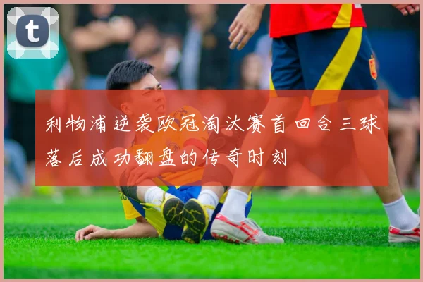 利物浦逆袭欧冠淘汰赛首回合三球落后成功翻盘的传奇时刻