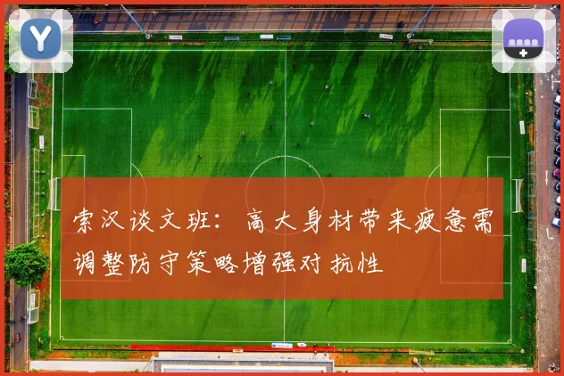 索汉谈文班：高大身材带来疲惫需调整防守策略增强对抗性