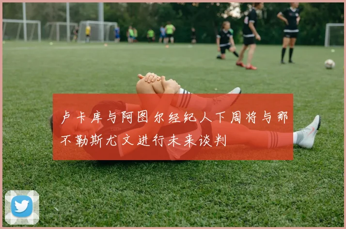 卢卡库与阿图尔经纪人下周将与那不勒斯尤文进行未来谈判