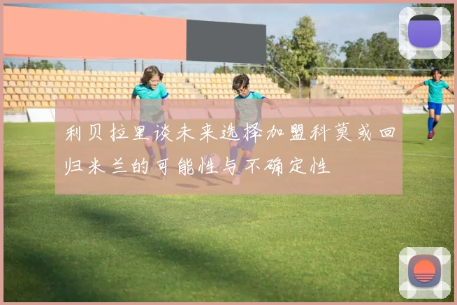 利贝拉里谈未来选择加盟科莫或回归米兰的可能性与不确定性