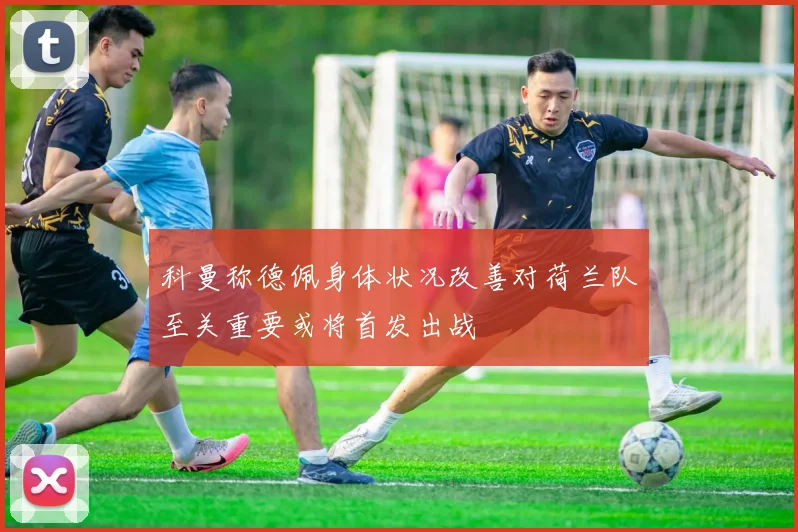 科曼称德佩身体状况改善对荷兰队至关重要或将首发出战