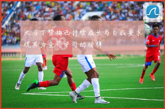 大马丁赞梅西持续成长与自我要求视其为全员学习的榜样
