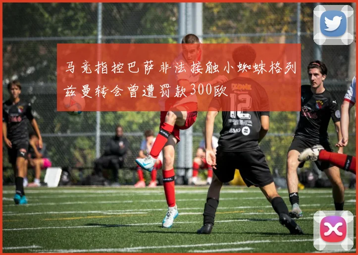 马竞指控巴萨非法接触小蜘蛛格列兹曼转会曾遭罚款300欧