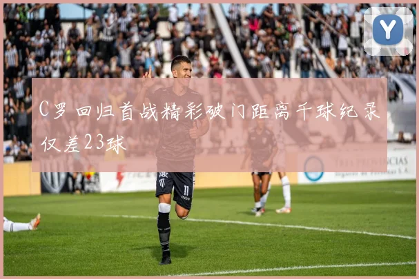 C罗回归首战精彩破门距离千球纪录仅差23球