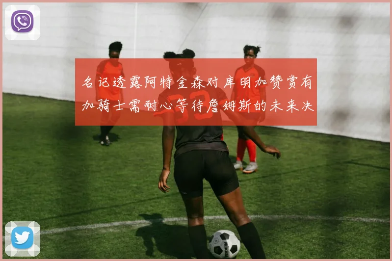 名记透露阿特金森对库明加赞赏有加骑士需耐心等待詹姆斯的未来决定