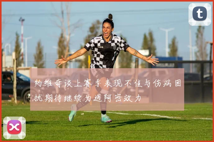 约维奇谈上赛季表现不佳与伤病困扰期待继续为迈阿密效力