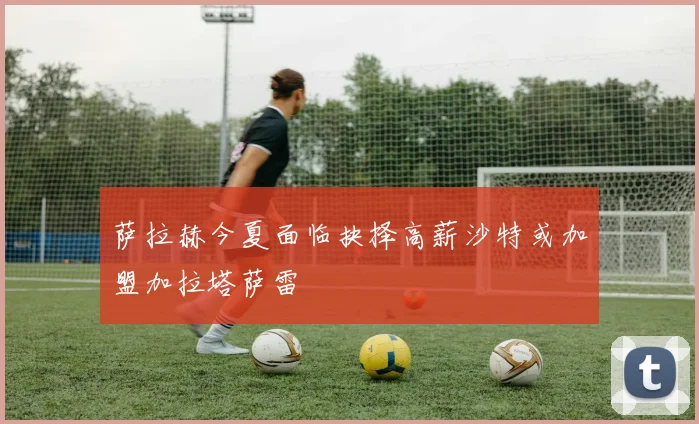 萨拉赫今夏面临抉择高薪沙特或加盟加拉塔萨雷