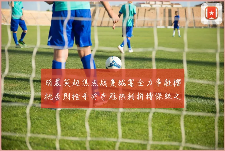 明晨英超焦点战曼城需全力争胜樱桃否则枪手将夺冠热刺拼搏保级之路