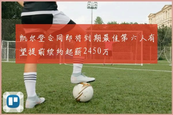 凯尔登合同即将到期最佳第六人有望提前续约起薪2450万