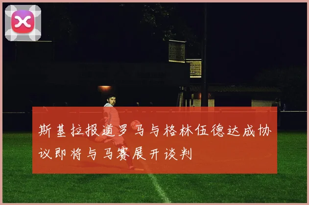 斯基拉报道罗马与格林伍德达成协议即将与马赛展开谈判