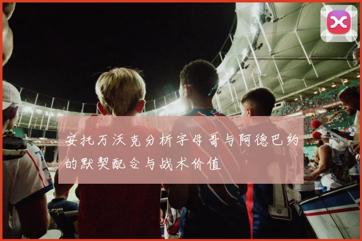 安托万沃克分析字母哥与阿德巴约的默契配合与战术价值