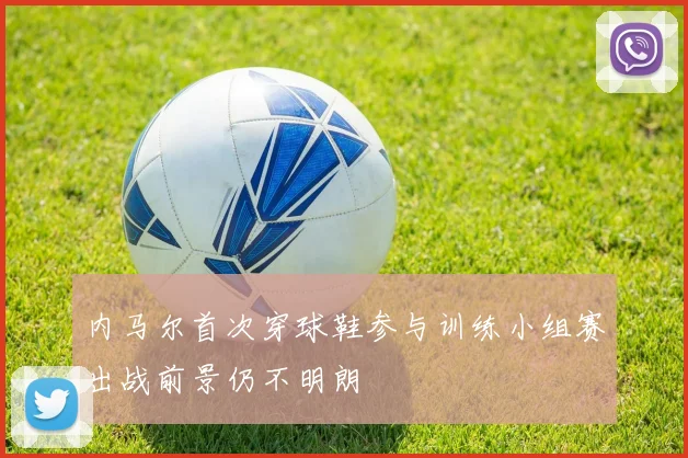 内马尔首次穿球鞋参与训练小组赛出战前景仍不明朗