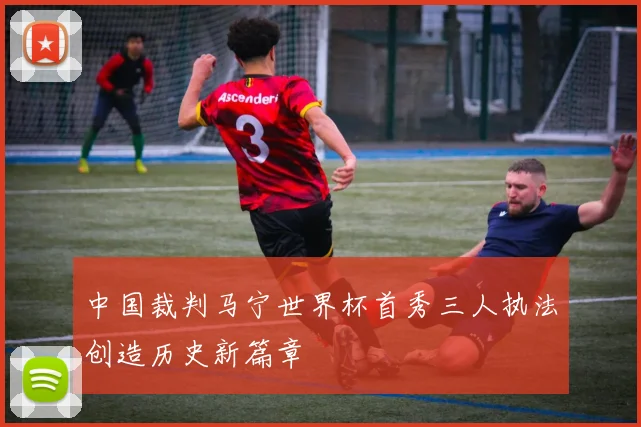 中国裁判马宁世界杯首秀三人执法创造历史新篇章