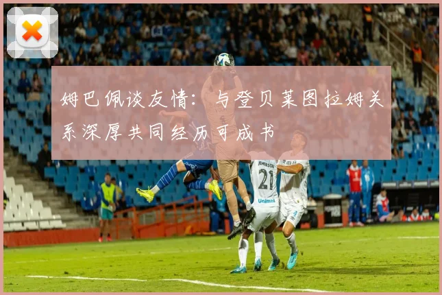 姆巴佩谈友情：与登贝莱图拉姆关系深厚共同经历可成书