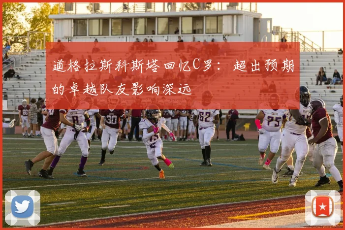 道格拉斯科斯塔回忆C罗：超出预期的卓越队友影响深远