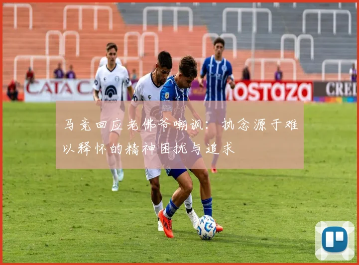 马竞回应老佛爷嘲讽：执念源于难以释怀的精神困扰与追求