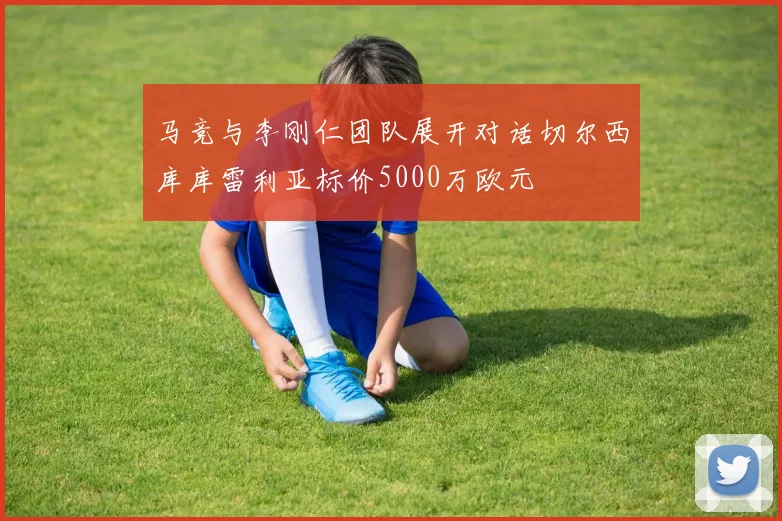 马竞与李刚仁团队展开对话切尔西库库雷利亚标价5000万欧元