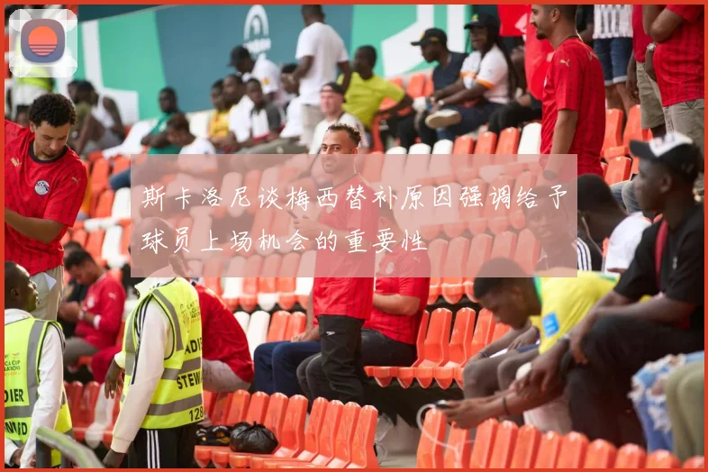斯卡洛尼谈梅西替补原因强调给予球员上场机会的重要性