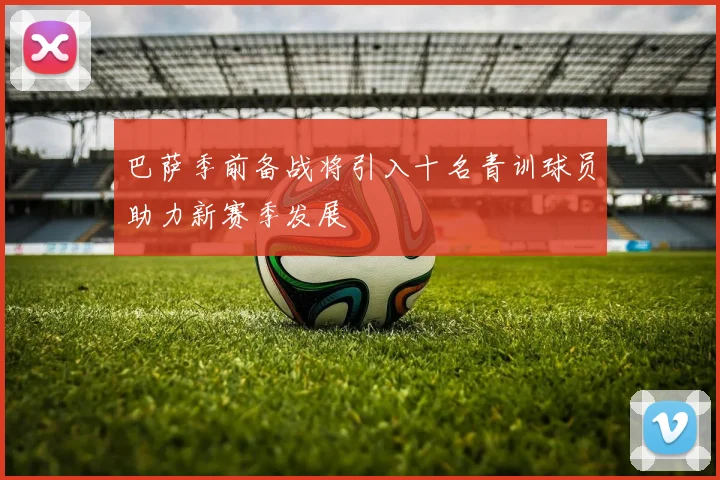 巴萨季前备战将引入十名青训球员助力新赛季发展