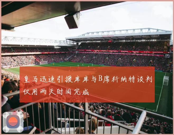 皇马迅速引援库库与B席科纳特谈判仅用两天时间完成