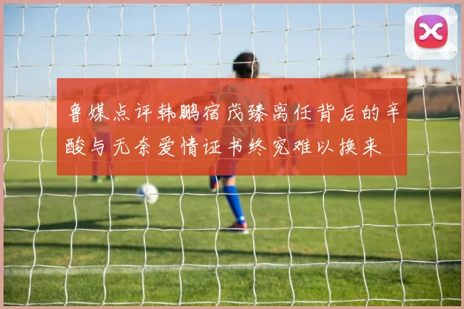 鲁媒点评韩鹏宿茂臻离任背后的辛酸与无奈爱情证书终究难以换来